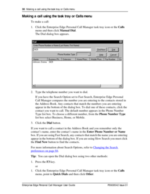 Page 3030  Making a call using the task tray or Calls menu
Enterprise Edge Personal Call Manager User Guide   P0908542 Issue 01
Making a call using the task tray or Calls menu
To make a call:
1. Click the Enterprise Edge Personal Call Manager task tray icon or the Calls 
menu and then click Manual Dial.
The Dial dialog box appears.
2. Type the telephone number you want to dial.
If you have the Search Option set to Fast Search, Enterprise Edge Personal 
Call Manager compares the number you are entering to the...