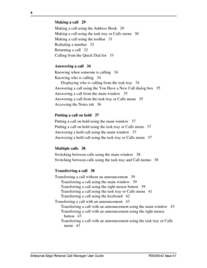 Page 44  
Enterprise Edge Personal Call Manager User Guide   P0908542 Issue 01
Making a call 29
Making a call using the Address Book 29
Making a call using the task tray or Calls menu 30
Making a call using the toolbar 31
Redialing a number 32
Returning a call 32
Calling from the Quick Dial list 33
Answering a call 34
Knowing when someone is calling 34
Knowing who is calling 34
Displaying who is calling from the task tray 34
Answering a call using the You Have a New Call dialog box 35
Answering a call from the...