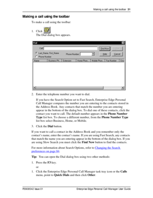 Page 31Making a call using the toolbar  31
P0908542 Issue 01 Enterprise Edge Personal Call Manager User Guide
Making a call using the toolbar
To make a call using the toolbar:
1. Click .
The Dial dialog box appears.
2. Enter the telephone number you want to dial.
If you have the Search Option set to Fast Search, Enterprise Edge Personal 
Call Manager compares the number you are entering to the contacts stored in 
the Address Book. Any contacts that match the number you are entering 
appear in the bottom of the...