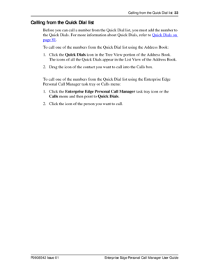 Page 33Calling from the Quick Dial list  33
P0908542 Issue 01 Enterprise Edge Personal Call Manager User Guide
Calling from the Quick Dial list
Before you can call a number from the Quick Dial list, you must add the number to 
the Quick Dials. For more information about Quick Dials, refer to Quick Dials on 
page 81.
To call one of the numbers from the Quick Dial list using the Address Book:
1. Click the Quick Dials icon in the Tree View portion of the Address Book.
The icons of all the Quick Dials appear in the...