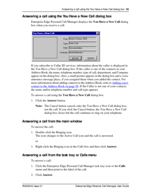 Page 35Answering a call using the You Have a New Call dialog box  35
P0908542 Issue 01 Enterprise Edge Personal Call Manager User Guide
Answering a call using the You Have a New Call dialog box
Enterprise Edge Personal Call Manager displays the You Have a New Call dialog 
box when you receive a call.
If you subscribe to Caller ID services, information about the caller is displayed in 
the You Have a New Call dialog box. If the caller is one of the contacts in your 
Address Book, the name, telephone number, type...