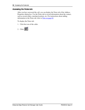 Page 3636  Accessing the Notes tab
Enterprise Edge Personal Call Manager User Guide   P0908542 Issue 01
Accessing the Notes tab
After you have answered the call, you can display the Notes tab of the Address 
Properties dialog box. Use the Notes tab to record information about the contact, 
such as recent orders, meeting locations, etc. For instructions about adding 
information to the Notes tab, refer to Note on page 62
.
To display the Notes tab:
1. Click the icon of the caller.
2. Click . 