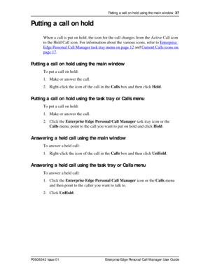 Page 37Putting a call on hold using the main window  37
P0908542 Issue 01 Enterprise Edge Personal Call Manager User Guide
Putting a call on hold
When a call is put on hold, the icon for the call changes from the Active Call icon 
to the Held Call icon. For information about the various icons, refer to Enterprise 
Edge Personal Call Manager task tray menu on page 12 and Current Calls icons on 
page 17.
Putting a call on hold using the main window
To put a call on hold:
1. Make or answer the call.
2. Right-click...