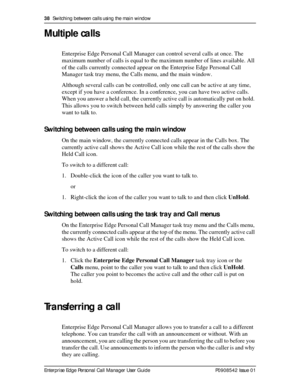 Page 3838  Switching between calls using the main window
Enterprise Edge Personal Call Manager User Guide   P0908542 Issue 01
Multiple calls
Enterprise Edge Personal Call Manager can control several calls at once. The 
maximum number of calls is equal to the maximum number of lines available. All 
of the calls currently connected appear on the Enterprise Edge Personal Call 
Manager task tray menu, the Calls menu, and the main window.
Although several calls can be controlled, only one call can be active at any...