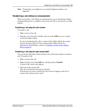 Page 39Transferring a call without an announcement  39
P0908542 Issue 01 Enterprise Edge Personal Call Manager User Guide
Note:Transferring your telephone to an external telephone number is not 
supported.
Transferring a call without an announcement
When you transfer a call without an announcement, you are transferring without 
checking if the person is available to answer the call. This is also known as a blind 
transfer.
Transferring a call using the main window
To transfer a call:
1. Make or answer the...