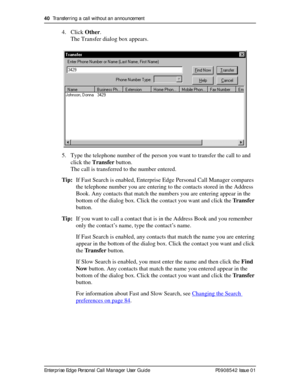 Page 4040  Transferring a call without an announcement
Enterprise Edge Personal Call Manager User Guide   P0908542 Issue 01
4. Click Other.
The Transfer dialog box appears.
5. Type the telephone number of the person you want to transfer the call to and 
click the Transfer button.
The call is transferred to the number entered.
Tip:If Fast Search is enabled, Enterprise Edge Personal Call Manager compares 
the telephone number you are entering to the contacts stored in the Address 
Book. Any contacts that match...