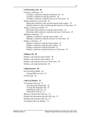 Page 5  5
P0908542 Issue 01 Enterprise Edge Personal Call Manager User Guide
Conferencing a call 44
Creating a conference 44
Creating a conference using the Conference box 44
Creating a conference using the Calls box 44
Creating a conference using the task tray or Calls menu 44
Putting conferences call on hold 45
Putting the conference calls on hold using the main window 45
Putting conference calls on hold using the task tray or Calls menu 45
Taking a conference off hold 45
Restoring a held conference using...