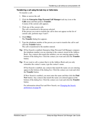 Page 41Transferring a call without an announcement  41
P0908542 Issue 01 Enterprise Edge Personal Call Manager User Guide
Transferring a call using the task tray or Calls menu
To transfer a call:
1. Make or answer the call.
2. Click the Enterprise Edge Personal Call Manager task tray icon or the 
Calls menu and then point to Transfer.
A menu of the current calls appears.
3. Click one of the current calls. 
The call is transferred to the person selected.
If the person you want to transfer the call to does not...