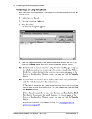 Page 4242  Transferring a call without an announcement
Enterprise Edge Personal Call Manager User Guide   P0908542 Issue 01
Transferring a call using the keyboard
You can use the keyboard and the icons on the main window to transfer a call. To 
transfer a call:
1. Make or answer the call.
2. Click the icon in the Calls box.
3. Press the F4 key.
The Transfer dialog box appears. 
4. Enter the telephone number of the person you want to transfer the call to and 
click the Transfer button. The call is transferred to...