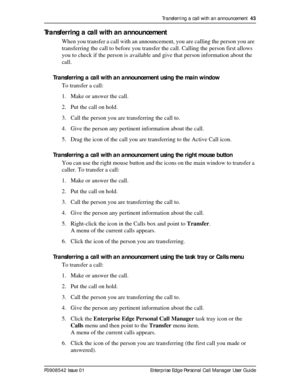 Page 43Transferring a call with an announcement  43
P0908542 Issue 01 Enterprise Edge Personal Call Manager User Guide
Transferring a call with an announcement
When you transfer a call with an announcement, you are calling the person you are 
transferring the call to before you transfer the call. Calling the person first allows 
you to check if the person is available and give that person information about the 
call.
Transferring a call with an announcement using the main window
To transfer a call:
1. Make or...