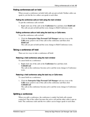 Page 45Putting conferences call on hold  45
P0908542 Issue 01 Enterprise Edge Personal Call Manager User Guide
Putting conferences call on hold
When you put a conference on hold, both calls are put on hold. Neither caller can 
speak to you but the two callers can speak to each other.
Putting the conference calls on hold using the main window
To put the conference calls on hold:
1. Right-click one of the calls in the Conference box and then click HoldConf.
The calls are put on hold and the icons change to Held...