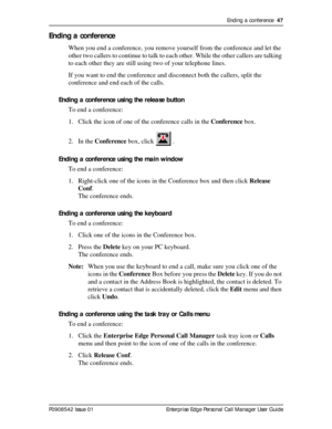 Page 47Ending a conference  47
P0908542 Issue 01 Enterprise Edge Personal Call Manager User Guide
Ending a conference
When you end a conference, you remove yourself from the conference and let the 
other two callers to continue to talk to each other. While the other callers are talking 
to each other they are still using two of your telephone lines.
If you want to end the conference and disconnect both the callers, split the 
conference and end each of the calls.
Ending a conference using the release button
To...