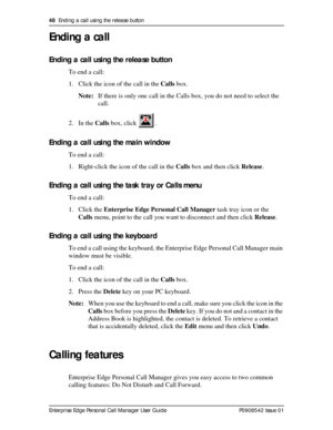 Page 4848  Ending a call using the release button
Enterprise Edge Personal Call Manager User Guide   P0908542 Issue 01
Ending a call
Ending a call using the release button
To end a call:
1. Click the icon of the call in the Calls box.
Note:If there is only one call in the Calls box, you do not need to select the 
call.
2. In the Calls box, click   .
Ending a call using the main window
To end a call:
1. Right-click the icon of the call in the Calls box and then click Release.
Ending a call using the task tray or...