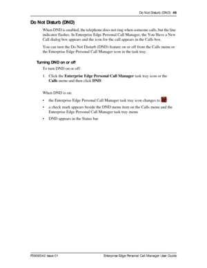 Page 49Do Not Disturb (DND)  49
P0908542 Issue 01 Enterprise Edge Personal Call Manager User Guide
Do Not Disturb (DND)
When DND is enabled, the telephone does not ring when someone calls, but the line 
indicator flashes. In Enterprise Edge Personal Call Manager, the You Have a New 
Call dialog box appears and the icon for the call appears in the Calls box.
You can turn the Do Not Disturb (DND) feature on or off from the Calls menu or 
the Enterprise Edge Personal Call Manager icon in the task tray.
Turning DND...