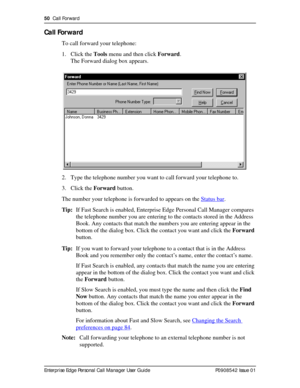 Page 5050  Call Forward
Enterprise Edge Personal Call Manager User Guide   P0908542 Issue 01
Call Forward
To call forward your telephone:
1. Click the Tools menu and then click Forward.
The Forward dialog box appears.
2. Type the telephone number you want to call forward your telephone to.
3. Click the Forward button.
The number your telephone is forwarded to appears on the Status bar
.
Tip:If Fast Search is enabled, Enterprise Edge Personal Call Manager compares 
the telephone number you are entering to the...