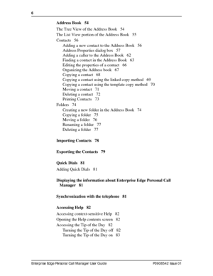 Page 66  
Enterprise Edge Personal Call Manager User Guide   P0908542 Issue 01
Address Book 54
The Tree View of the Address Book 54
The List View portion of the Address Book 55
Contacts 56
Adding a new contact to the Address Book 56
Address Properties dialog box 57
Adding a caller to the Address Book 62
Finding a contact in the Address Book 63
Editing the properties of a contact 66
Organizing the Address book 67
Copying a contact 68
Copying a contact using the linked copy method 69
Copying a contact using the...