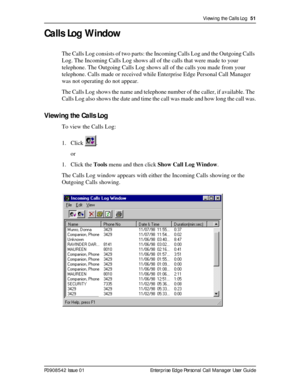 Page 51Viewing the Calls Log  51
P0908542 Issue 01 Enterprise Edge Personal Call Manager User Guide
Calls Log Window
The Calls Log consists of two parts: the Incoming Calls Log and the Outgoing Calls 
Log. The Incoming Calls Log shows all of the calls that were made to your 
telephone. The Outgoing Calls Log shows all of the calls you made from your 
telephone. Calls made or received while Enterprise Edge Personal Call Manager 
was not operating do not appear.
The Calls Log shows the name and telephone number...