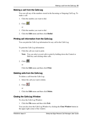 Page 53Making a call from the Calls Log  53
P0908542 Issue 01 Enterprise Edge Personal Call Manager User Guide
Making a call from the Calls Log
You can call any of the numbers stored in the Incoming or Outgoing Call Log. To 
make a call:
1. Click the number you want to dial.
2. Click .
or
1. Click the number you want to dial.
2. Click the Edit menu and then click Redial.
Printing call information from the Calls Log
You can print the Calls Log information for any call in the Calls Log. 
To print the Calls Log...