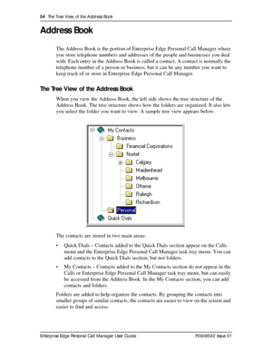 Page 5454  The Tree View of the Address Book
Enterprise Edge Personal Call Manager User Guide   P0908542 Issue 01
Address Book
The Address Book is the portion of Enterprise Edge Personal Call Manager where 
you store telephone numbers and addresses of the people and businesses you deal 
with. Each entry in the Address Book is called a contact. A contact is normally the 
telephone number of a person or business, but it can be any number you want to 
keep track of or store in Enterprise Edge Personal Call...