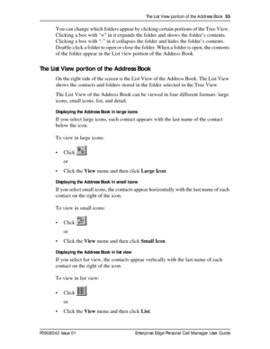 Page 55The List View portion of the Address Book  55
P0908542 Issue 01 Enterprise Edge Personal Call Manager User Guide
You can change which folders appear by clicking certain portions of the Tree View. 
Clicking a box with “+” in it expands the folder and shows the folder’s contents. 
Clicking a box with “-” in it collapses the folder and hides the folder’s contents. 
Double-click a folder to open or close the folder. When a folder is open, the contents 
of the folder appear in the List view portion of the...