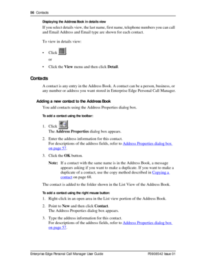Page 5656  Contacts
Enterprise Edge Personal Call Manager User Guide   P0908542 Issue 01Displaying the Address Book in details view
If you select details view, the last name, first name, telephone numbers you can call 
and Email Address and Email type are shown for each contact.
To view in details view:
• Click .
or
• Click the View menu and then click Detail.
Contacts
A contact is any entry in the Address Book. A contact can be a person, business, or 
any number or address you want stored in Enterprise Edge...