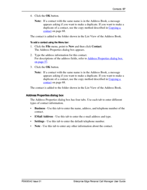 Page 57Contacts  57
P0908542 Issue 01 Enterprise Edge Personal Call Manager User Guide
4. Click the OK button.
Note:If a contact with the same name is in the Address Book, a message 
appears asking if you want to make a duplicate. If you want to make a 
duplicate of a contact, use the copy method described in Copying a 
contact on page 68.
The contact is added to the folder shown in the List View of the Address Book.
To add a contact using the Menu bar:
1. Click the File menu, point to New and then click...