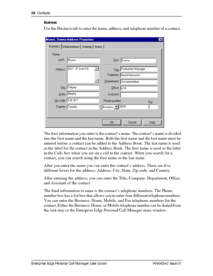 Page 5858  Contacts
Enterprise Edge Personal Call Manager User Guide   P0908542 Issue 01Business
Use the Business tab to enter the name, address, and telephone number of a contact. 
The first information you enter is the contact’s name. The contact’s name is divided 
into the first name and the last name. Both the first name and the last name must be 
entered before a contact can be added to the Address Book. The last name is used 
as the label for the contact in the Address Book. The first name is used as the...