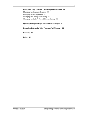 Page 7  7
P0908542 Issue 01 Enterprise Edge Personal Call Manager User Guide
Enterprise Edge Personal Call Manager Preferences 84
Changing the Search preferences 84
Changing the Startup Option 85
Changing the Dialing Rule Setting 85
Changing the Caller’s Record Display Setting 86
Quitting Enterprise Edge Personal Call Manager 88
Removing Enterprise Edge Personal Call Manager 88
Glossary 89
Index 91 