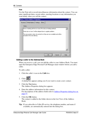 Page 6262  Contacts
Enterprise Edge Personal Call Manager User Guide   P0908542 Issue 01Note
Use the Note tab to record miscellaneous information about the contact. You can 
enter significant dates, recent orders, meeting locations or any information you 
want handy when you call the contact.
Adding a caller to the Address Book
When you receive a call, you can add the caller to your Address Book. You must 
open the Enterprise Edge Personal Call Manager main window before you add a 
caller.
To add a caller:
1....