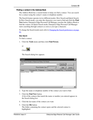 Page 63Contacts  63
P0908542 Issue 01 Enterprise Edge Personal Call Manager User Guide
Finding a contact in the Address Book
The Address Book has a search feature to help you find a contact. You can search 
for a contact using the contact’s name or telephone number.
The Search feature operates in two different modes: Slow Search and Quick Search. 
In Slow Search mode, you enter the characters you want to find and click the Find 
Now button. Enterprise Edge Personal Call Manager searches the Address Book to...