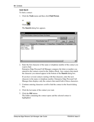 Page 6464  Contacts
Enterprise Edge Personal Call Manager User Guide   P0908542 Issue 01Quick Search
To find a contact:
1. Click the Tools menu and then click Find Person.
or 
Click .
The Search dialog box appears.
2. Enter the first character of the name or telephone number of the contact you 
want to find.
Enterprise Edge Personal Call Manager compares the letter or number you 
entered to the contacts stored in the Address Book. Any contacts that match 
the character you entered appear in the bottom of the...