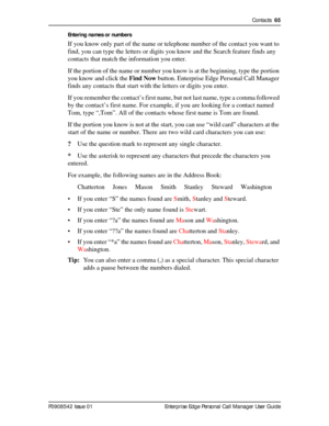 Page 65Contacts  65
P0908542 Issue 01 Enterprise Edge Personal Call Manager User GuideEntering names or numbers
If you know only part of the name or telephone number of the contact you want to 
find, you can type the letters or digits you know and the Search feature finds any 
contacts that match the information you enter.
If the portion of the name or number you know is at the beginning, type the portion 
you know and click the Find Now button. Enterprise Edge Personal Call Manager 
finds any contacts that...