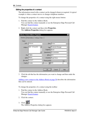 Page 6666  Contacts
Enterprise Edge Personal Call Manager User Guide   P0908542 Issue 01
Editing the properties of a contact
The information stored with a contact can be changed whenever required. A typical 
example is when a contact moves or changes telephone numbers.
To change the properties of a contact using the right mouse button:
1. Find the contact in the Address Book.
You can find the contact manually or use the Enterprise Edge Personal Call 
Manager Search feature
.
2. Right-click the contact and then...