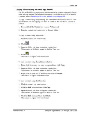 Page 69Contacts  69
P0908542 Issue 01 Enterprise Edge Personal Call Manager User Guide
Copying a contact using the linked copy method
Use this method of copying a contact when you want to create a copy that is linked 
to the original contact. For information about the two different methods of copying 
a contact, refer to Deciding which copy method to use on page 68
.
To copy a contact using drag and drop, the contact must be visible in the List View 
and the folder you are copying it to must be visible in the...