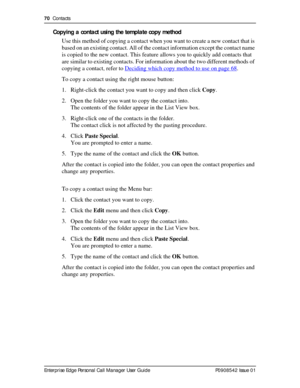 Page 7070  Contacts
Enterprise Edge Personal Call Manager User Guide   P0908542 Issue 01
Copying a contact using the template copy method
Use this method of copying a contact when you want to create a new contact that is 
based on an existing contact. All of the contact information except the contact name 
is copied to the new contact. This feature allows you to quickly add contacts that 
are similar to existing contacts. For information about the two different methods of 
copying a contact, refer to Deciding...