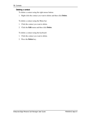 Page 7272  Contacts
Enterprise Edge Personal Call Manager User Guide   P0908542 Issue 01
Deleting a contact
To delete a contact using the right mouse button:
1. Right-click the contact you want to delete and then click Delete.
To delete a contact using the Menu bar:
1. Click the contact you want to delete.
2. Click the Edit menu and then click Delete.
To delete a contact using the keyboard:
1. Click the contact you want to delete.
2. Press the Delete key. 