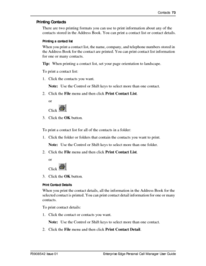 Page 73Contacts  73
P0908542 Issue 01 Enterprise Edge Personal Call Manager User Guide
Printing Contacts
There are two printing formats you can use to print information about any of the 
contacts stored in the Address Book. You can print a contact list or contact details.
Printing a contact list
When you print a contact list, the name, company, and telephone numbers stored in 
the Address Book for the contact are printed. You can print contact list information 
for one or many contacts.
Tip:When printing a...