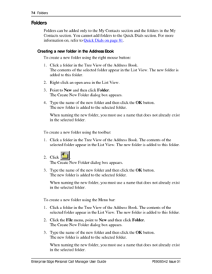 Page 7474  Folders
Enterprise Edge Personal Call Manager User Guide   P0908542 Issue 01
Folders
Folders can be added only to the My Contacts section and the folders in the My 
Contacts section. You cannot add folders to the Quick Dials section. For more 
information on, refer to Quick Dials on page 81
.
Creating a new folder in the Address Book
To create a new folder using the right mouse button:
1. Click a folder in the Tree View of the Address Book.
The contents of the selected folder appear in the List View....