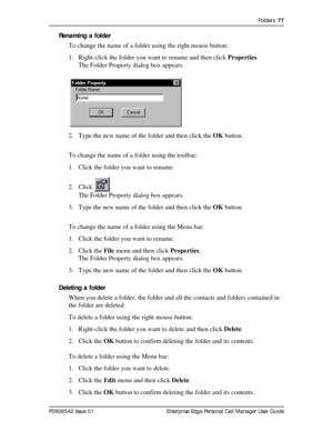 Page 77Folders  77
P0908542 Issue 01 Enterprise Edge Personal Call Manager User Guide
Renaming a folder
To change the name of a folder using the right mouse button:
1. Right-click the folder you want to rename and then click Properties.
The Folder Property dialog box appears.
2. Type the new name of the folder and then click the OK button.
To change the name of a folder using the toolbar:
1. Click the folder you want to rename.
2. Click .
The Folder Property dialog box appears.
3. Type the new name of the...