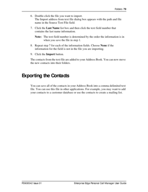 Page 79Folders  79
P0908542 Issue 01 Enterprise Edge Personal Call Manager User Guide
6. Double-click the file you want to import.
The Import address from text file dialog box appears with the path and file 
name in the Source Text File field.
7. Click the Last Name list box and then click the text field number that 
contains the last name information.
Note:The text field number is determined by the order the information is in 
when you save the file in step 1.
8. Repeat step 7 for each of the information...