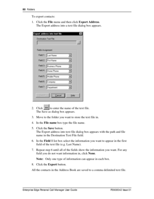 Page 8080  Folders
Enterprise Edge Personal Call Manager User Guide   P0908542 Issue 01
To export contacts:
1. Click the File menu and then click Export Address.
The Export address into a text file dialog box appears.
2. Click   to enter the name of the text file.
The Save as dialog box appears.
3. Move to the folder you want to store the text file in.
4. In the File name box type the file name.
5. Click the Save button.
The Export address into text file dialog box appears with the path and file 
name in the...