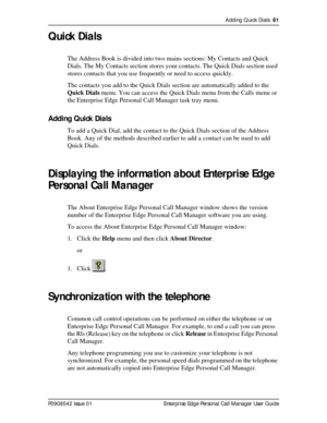 Page 81Adding Quick Dials  81
P0908542 Issue 01 Enterprise Edge Personal Call Manager User Guide
Quick Dials
The Address Book is divided into two mains sections: My Contacts and Quick 
Dials. The My Contacts section stores your contacts. The Quick Dials section used 
stores contacts that you use frequently or need to access quickly.
The contacts you add to the Quick Dials section are automatically added to the 
Quick Dials menu. You can access the Quick Dials menu from the Calls menu or 
the Enterprise Edge...