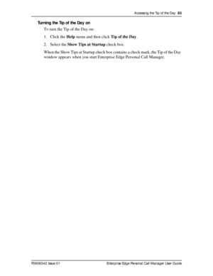 Page 83Accessing the Tip of the Day  83
P0908542 Issue 01 Enterprise Edge Personal Call Manager User Guide
Turning the Tip of the Day on
To turn the Tip of the Day on:
1. Click the Help menu and then click Tip of the Day.
2. Select the Show Tips at Startup check box.
When the Show Tips at Startup check box contains a check mark, the Tip of the Day 
window appears when you start Enterprise Edge Personal Call Manager. 