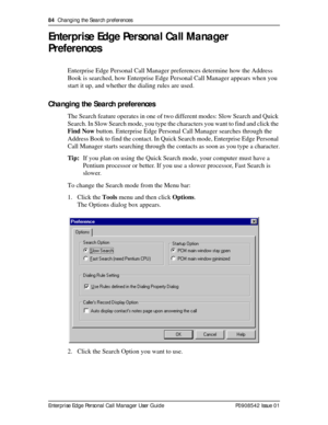 Page 8484  Changing the Search preferences
Enterprise Edge Personal Call Manager User Guide   P0908542 Issue 01
Enterprise Edge Personal Call Manager 
Preferences
Enterprise Edge Personal Call Manager preferences determine how the Address 
Book is searched, how Enterprise Edge Personal Call Manager appears when you 
start it up, and whether the dialing rules are used.
Changing the Search preferences
The Search feature operates in one of two different modes: Slow Search and Quick 
Search. In Slow Search mode,...