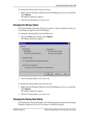 Page 85Changing the Startup Option  85
P0908542 Issue 01 Enterprise Edge Personal Call Manager User Guide
To change the Search mode from the task tray:
1. Right-click the Enterprise Edge Personal Call Manager task tray icon and then 
click Options.
The Options dialog box appears.
2. Click the Search Option you want to use.
Changing the Startup Option
The Startup Option determines if the main window is open or minimized when you 
start Enterprise Edge Personal Call Manager.
To change the Startup Option from the...