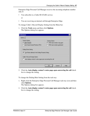 Page 87Changing the Caller’s Record Display Setting  87
P0908542 Issue 01 Enterprise Edge Personal Call Manager User Guide
Enterprise Edge Personal Call Manager receives the incoming telephone number 
only if:
• You subscribe to a Caller ID (CLID) service.
or
• You are receiving an internal call through Enterprise Edge.
To change Caller’s Record Display Setting from the Menu bar:
1. Click the Tools menu and then click Options.
The Options dialog box appears.
2. Click the Auto display contact’s notes page upon...