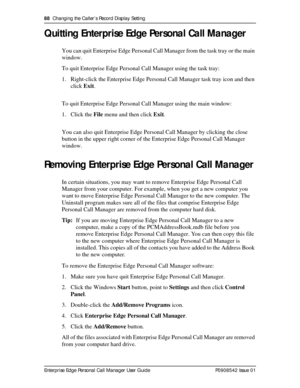 Page 8888  Changing the Caller’s Record Display Setting
Enterprise Edge Personal Call Manager User Guide   P0908542 Issue 01
Quitting Enterprise Edge Personal Call Manager
You can quit Enterprise Edge Personal Call Manager from the task tray or the main 
window.
To quit Enterprise Edge Personal Call Manager using the task tray:
1. Right-click the Enterprise Edge Personal Call Manager task tray icon and then 
click Exit.
To quit Enterprise Edge Personal Call Manager using the main window:
1. Click the File menu...