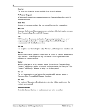 Page 9090  
Enterprise Edge Personal Call Manager User Guide   P0908542 Issue 01Menu bar 
The menu bar shows the menus available from the main window.
PC (Personal Computer)
A Windows® compatible computer that runs the Enterprise Edge Personal Call 
Manager software.
Quick dials
A group of telephone numbers that you can call by selecting a menu item.
Status bar
An area at the bottom of the computer screen which provides information messages 
about Enterprise Edge Personal Call Manager.
TAPI
TAPI stands for...