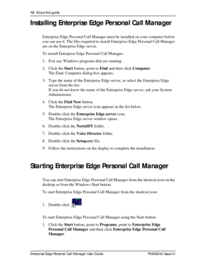 Page 1010  About this guide
Enterprise Edge Personal Call Manager User Guide   P0908542 Issue 01
Installing Enterprise Edge Personal Call Manager
Enterprise Edge Personal Call Manager must be installed on your computer before 
you can use it. The files required to install Enterprise Edge Personal Call Manager 
are on the Enterprise Edge server.
To install Enterprise Edge Personal Call Manager:
1. Exit any Windows programs that are running.
2. Click the Start button, point to Find and then click Computer.
The...