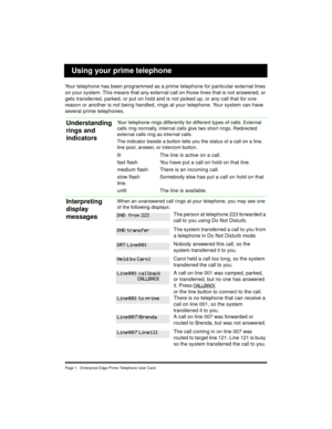 Page 3Page 1 - Enterprise Edge Prime Telephone User Card
Your telephone has been programmed as a prime telephone for particular external lines 
on your system. This means that any external call on those lines that is not answered, or 
gets transferred, parked, or put on hold and is not picked up, or any call that for one 
reason or another is not being handled, rings at your telephone. Your system can have 
several prime telephones.
Your telephone rings differently for different types of calls. External 
calls...